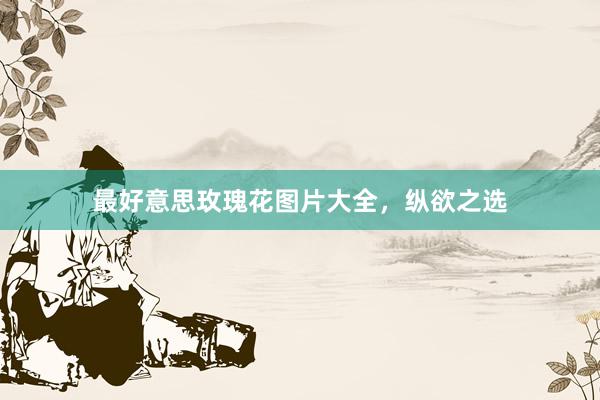 最好意思玫瑰花图片大全，纵欲之选